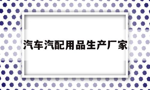 汽车汽配用品生产厂家(汽车汽配用品生产厂家有哪些)
