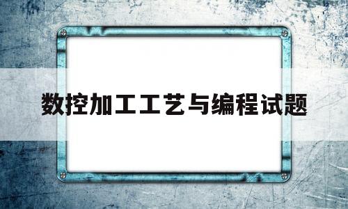 数控加工工艺与编程试题(数控加工与编程技术期末试题)