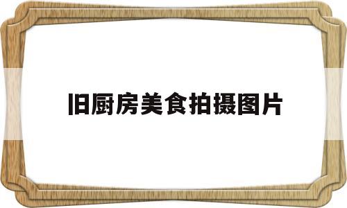 旧厨房美食拍摄图片(旧厨房美食拍摄图片欣赏)