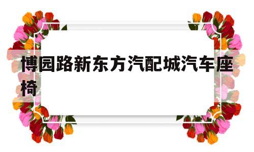 博园路新东方汽配城汽车座椅(苏州新东方汽配城有做汽车脚垫吗)