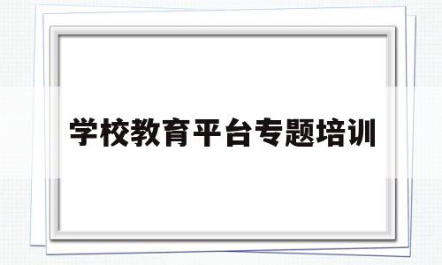 学校教育平台专题培训(学校教育平台专题培训内容)