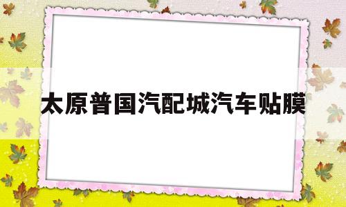 太原普国汽配城汽车贴膜(太原普国汽配城汽车贴膜怎么样)