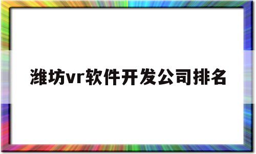 潍坊vr软件开发公司排名(潍坊vr软件开发公司排名榜)