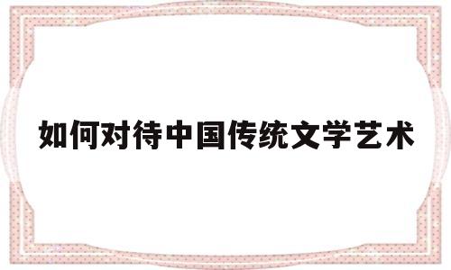 如何对待中国传统文学艺术(如何对待中国传统文学艺术现象)