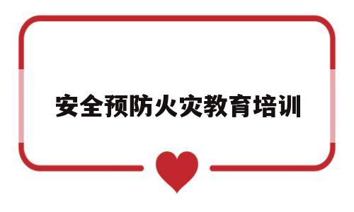 安全预防火灾教育培训(安全预防火灾教育培训总结)