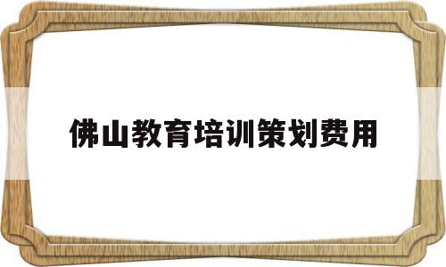 佛山教育培训策划费用(佛山金榜教育培训怎么样)