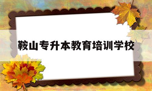 鞍山专升本教育培训学校(鞍山专升本教育培训学校在哪)
