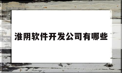 淮阴软件开发公司有哪些(淮阴软件开发公司有哪些公司)