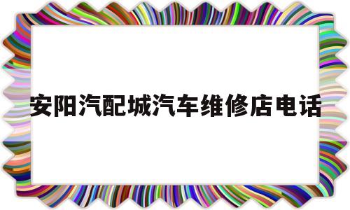 安阳汽配城汽车维修店电话(安阳汽配城汽车维修店电话号码)