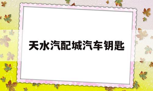 天水汽配城汽车钥匙(天水哪里有配汽车遥控钥匙的)