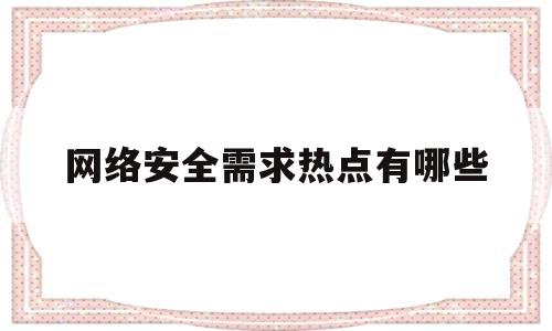 网络安全需求热点有哪些(网络安全需求包括哪些方面)