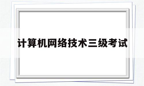计算机网络技术三级考试(计算机网络技术三级考试要求)