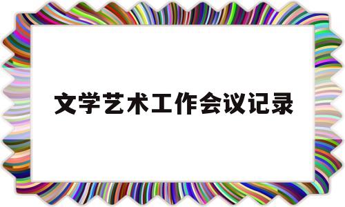 文学艺术工作会议记录(文学艺术工作者岗位要求)