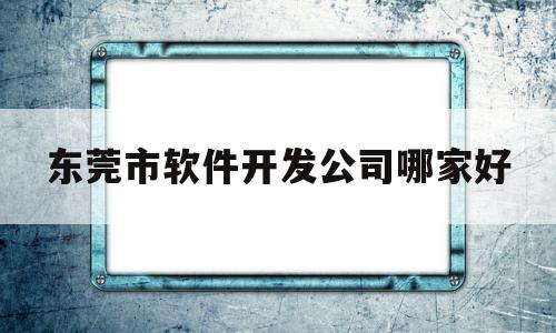 东莞市软件开发公司哪家好的简单介绍