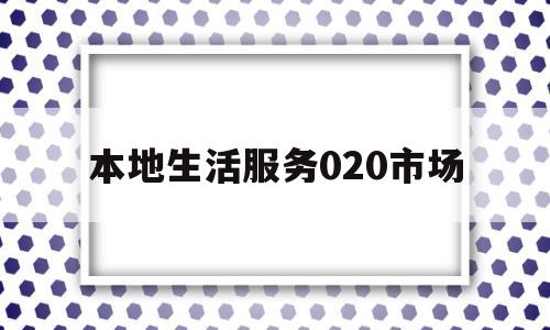 本地生活服务020市场(本地生活服务平台的运营模式)