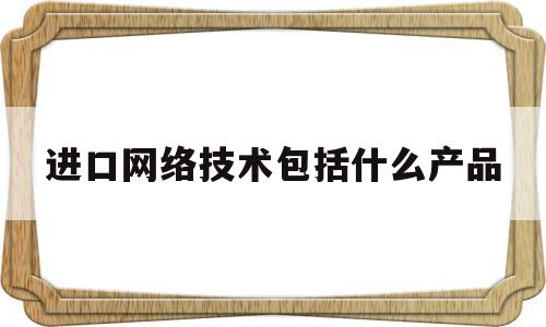 进口网络技术包括什么产品(网络进出口贸易)