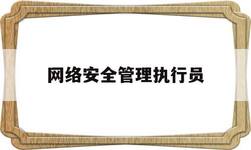 网络安全管理执行员(网络安全管理执行员是干嘛的)