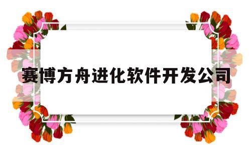 赛博方舟进化软件开发公司(赛博方舟进化软件开发公司怎么样)