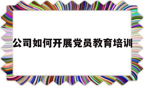 公司如何开展党员教育培训(公司如何开展党员教育培训活动)