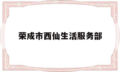 荣成市西仙生活服务部(荣成市西仙生活服务部地址)