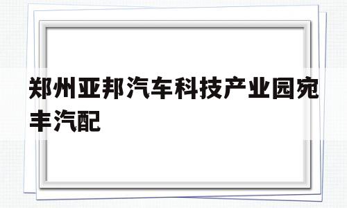 关于郑州亚邦汽车科技产业园宛丰汽配的信息