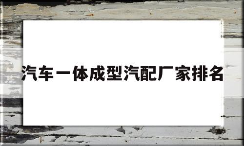汽车一体成型汽配厂家排名(汽车一体成型汽配厂家排名前十)