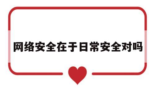 网络安全在于日常安全对吗(网络安全在于日常安全对吗英语)