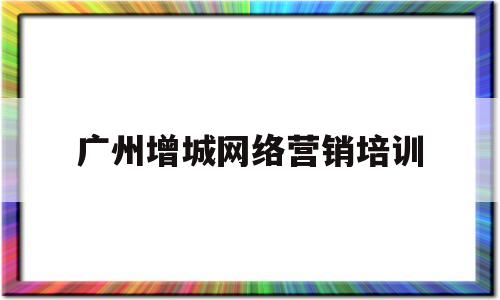 广州增城网络营销培训(广东广州专业网络营销公司)