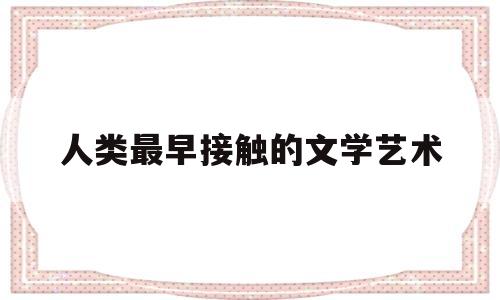 人类最早接触的文学艺术(人类最早接触的文学艺术是什么)