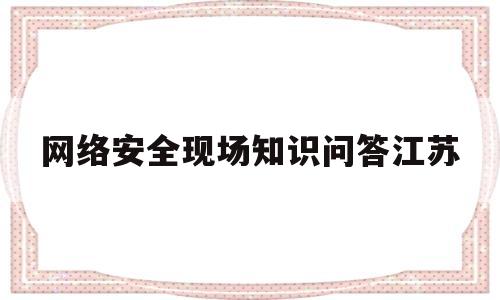 网络安全现场知识问答江苏(江苏省网络安全知识竞赛答案)