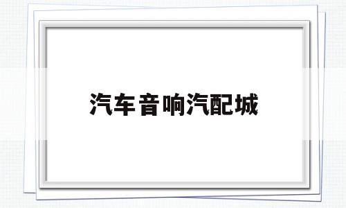 汽车音响汽配城(汽车音响器材批发)