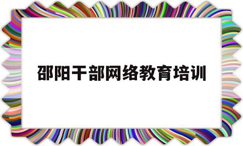 邵阳干部网络教育培训(邵阳干部网络教育培训学校)