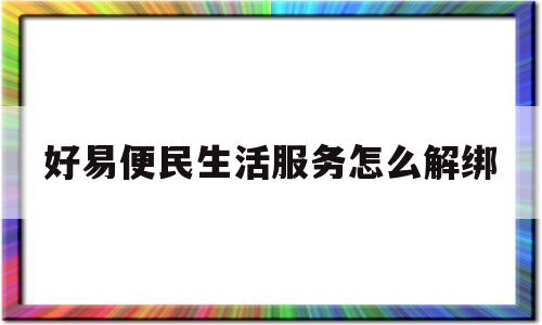 好易便民生活服务怎么解绑(好易便民生活服务是做什么的)