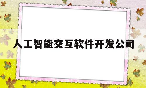 人工智能交互软件开发公司(人工智能交互软件开发公司有哪些)