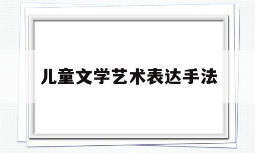 儿童文学艺术表达手法(儿童文学艺术表达手法分析)