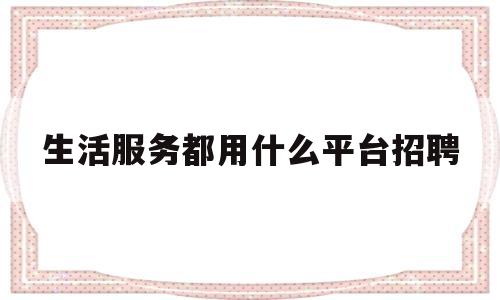 生活服务都用什么平台招聘(生活服务都用什么平台招聘员工)