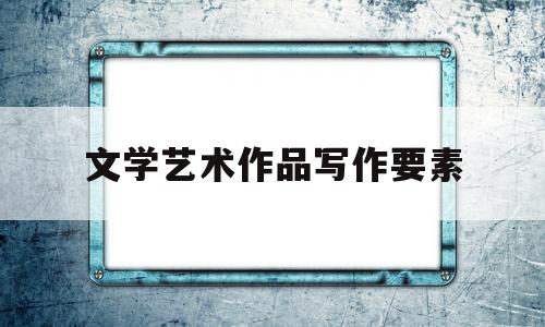 文学艺术作品写作要素(文学作品的艺术形式有哪些)