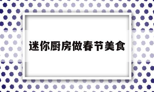 迷你厨房做春节美食(迷你厨房能做什么美食)