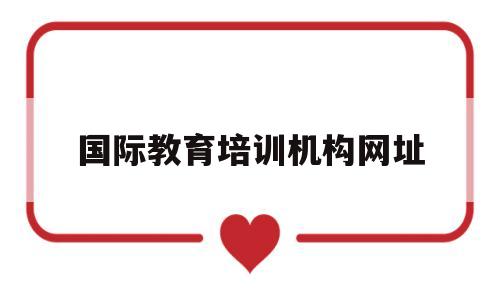 国际教育培训机构网址(国际教育培训机构网址是多少)