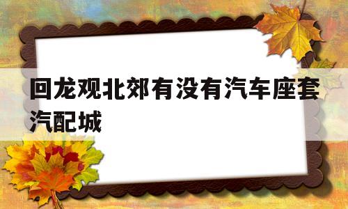 回龙观北郊有没有汽车座套汽配城(回龙观北郊有没有汽车座套汽配城卖)