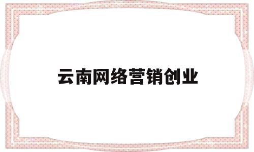 云南网络营销创业(云南网络营销创业方向)