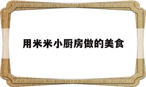 用米米小厨房做的美食(用米米小厨房做的美食是什么)