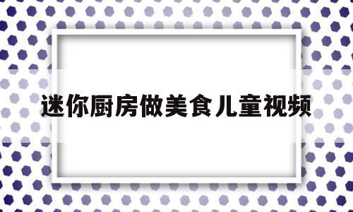 迷你厨房做美食儿童视频的简单介绍