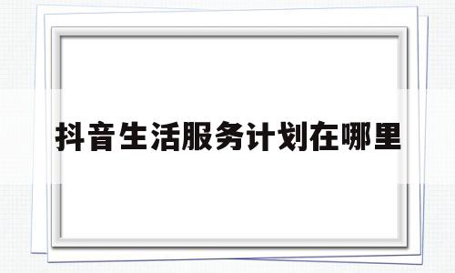 抖音生活服务计划在哪里(抖音生活服务计划在哪里打开)