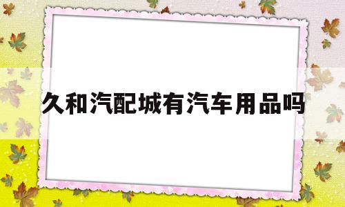 久和汽配城有汽车用品吗(久合汽车销售服务有限公司)
