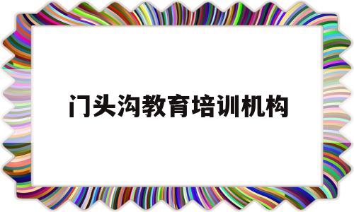 门头沟教育培训机构(门头沟认可的教育培训机构)