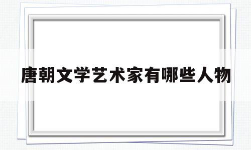 唐朝文学艺术家有哪些人物(唐朝文学艺术家有哪些人物形象)