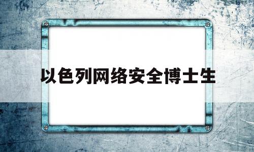 以色列网络安全博士生(以色列网络安全博士生就业前景)