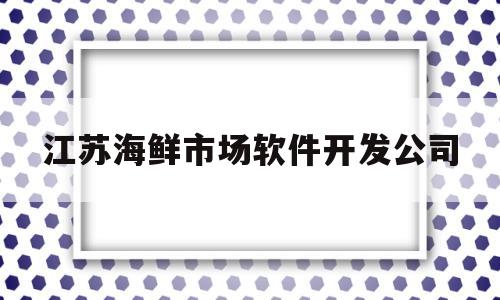 江苏海鲜市场软件开发公司(江苏海鲜市场软件开发公司有哪些)