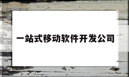 一站式移动软件开发公司(一站式移动软件开发公司有哪些)